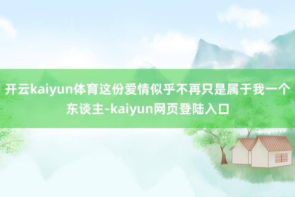 开云kaiyun体育这份爱情似乎不再只是属于我一个东谈主-kaiyun网页登陆入口