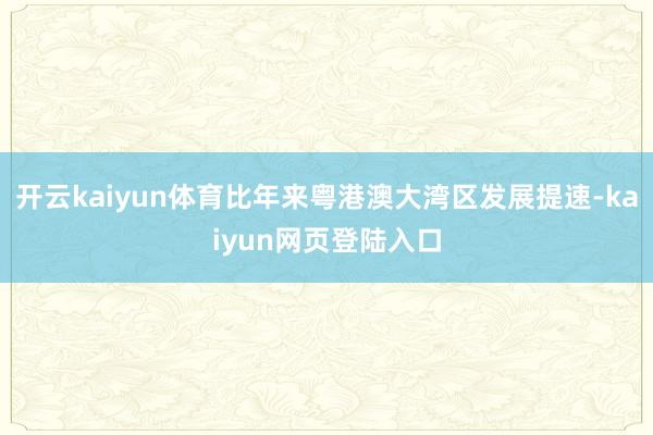 开云kaiyun体育比年来粤港澳大湾区发展提速-kaiyun网页登陆入口
