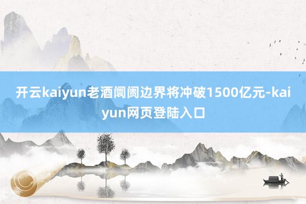 开云kaiyun老酒阛阓边界将冲破1500亿元-kaiyun网页登陆入口