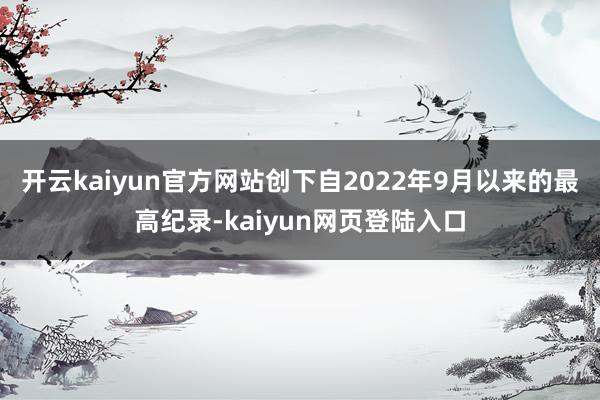 开云kaiyun官方网站创下自2022年9月以来的最高纪录-kaiyun网页登陆入口