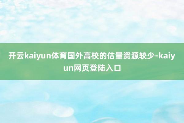 开云kaiyun体育国外高校的估量资源较少-kaiyun网页登陆入口