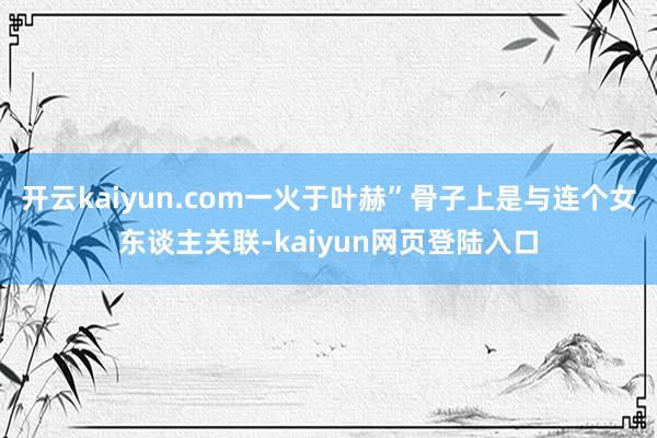 开云kaiyun.com一火于叶赫”骨子上是与连个女东谈主关联-kaiyun网页登陆入口