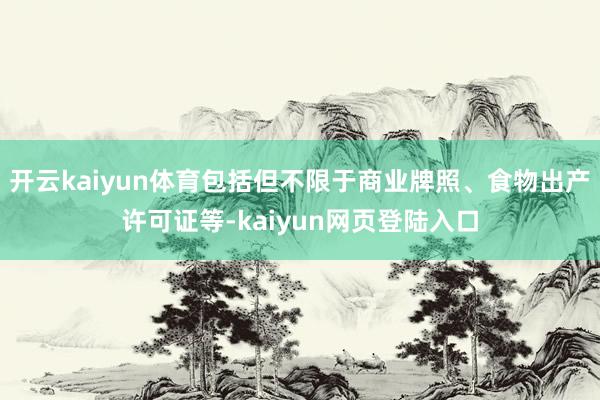 开云kaiyun体育包括但不限于商业牌照、食物出产许可证等-kaiyun网页登陆入口