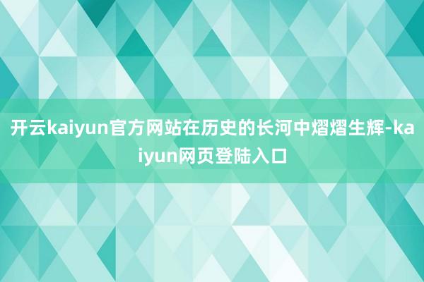 开云kaiyun官方网站在历史的长河中熠熠生辉-kaiyun网页登陆入口