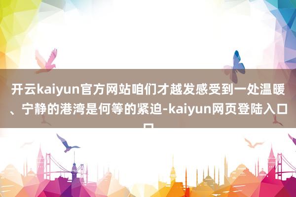 开云kaiyun官方网站咱们才越发感受到一处温暖、宁静的港湾是何等的紧迫-kaiyun网页登陆入口