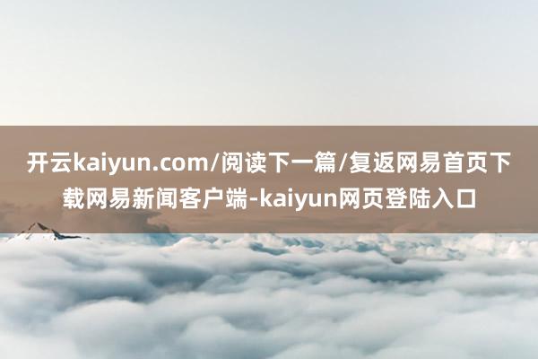开云kaiyun.com/阅读下一篇/复返网易首页下载网易新闻客户端-kaiyun网页登陆入口