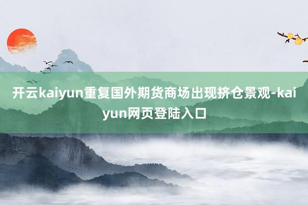 开云kaiyun重复国外期货商场出现挤仓景观-kaiyun网页登陆入口