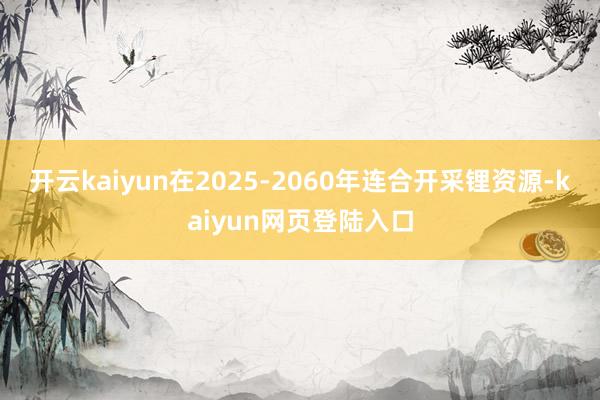 开云kaiyun在2025-2060年连合开采锂资源-kaiyun网页登陆入口
