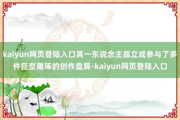 kaiyun网页登陆入口其一东说念主孤立或参与了多件巨型雕琢的创作盘算-kaiyun网页登陆入口