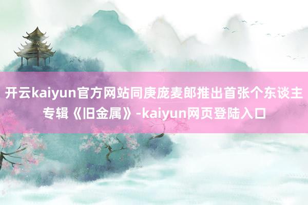 开云kaiyun官方网站同庚庞麦郎推出首张个东谈主专辑《旧金属》-kaiyun网页登陆入口