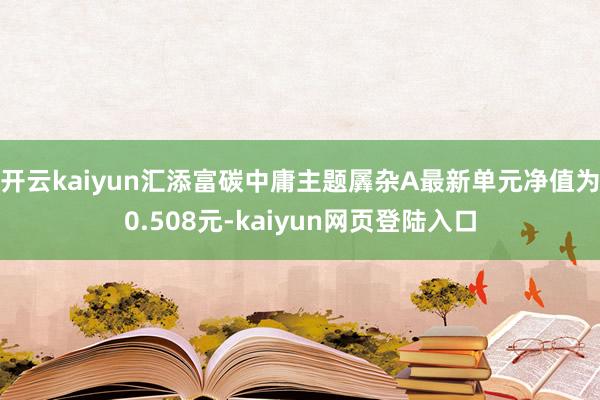 开云kaiyun汇添富碳中庸主题羼杂A最新单元净值为0.508元-kaiyun网页登陆入口