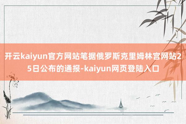 开云kaiyun官方网站笔据俄罗斯克里姆林宫网站25日公布的通报-kaiyun网页登陆入口