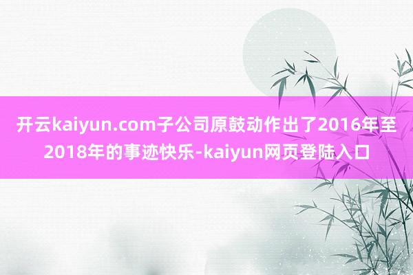 开云kaiyun.com子公司原鼓动作出了2016年至2018年的事迹快乐-kaiyun网页登陆入口
