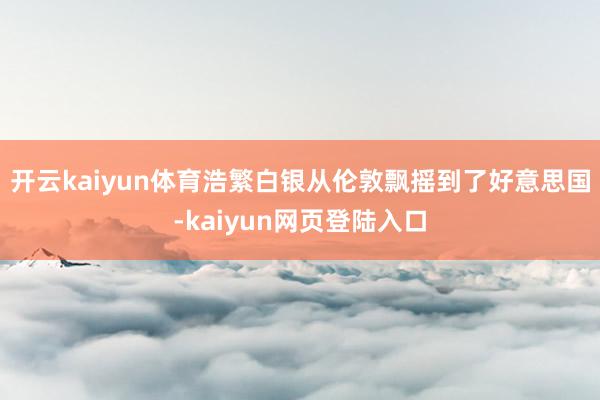 开云kaiyun体育浩繁白银从伦敦飘摇到了好意思国-kaiyun网页登陆入口