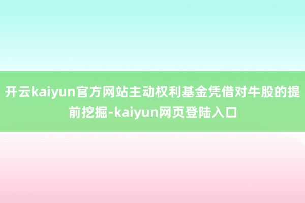 开云kaiyun官方网站主动权利基金凭借对牛股的提前挖掘-kaiyun网页登陆入口