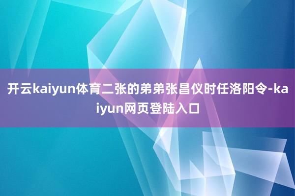 开云kaiyun体育二张的弟弟张昌仪时任洛阳令-kaiyun网页登陆入口