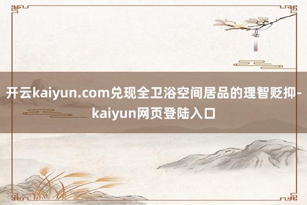 开云kaiyun.com兑现全卫浴空间居品的理智贬抑-kaiyun网页登陆入口