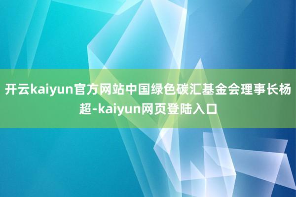 开云kaiyun官方网站中国绿色碳汇基金会理事长杨超-kaiyun网页登陆入口