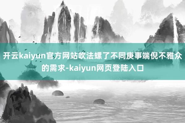 开云kaiyun官方网站吹法螺了不同庚事端倪不雅众的需求-kaiyun网页登陆入口