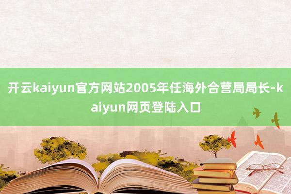 开云kaiyun官方网站2005年任海外合营局局长-kaiyun网页登陆入口