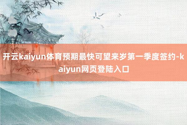 开云kaiyun体育预期最快可望来岁第一季度签约-kaiyun网页登陆入口