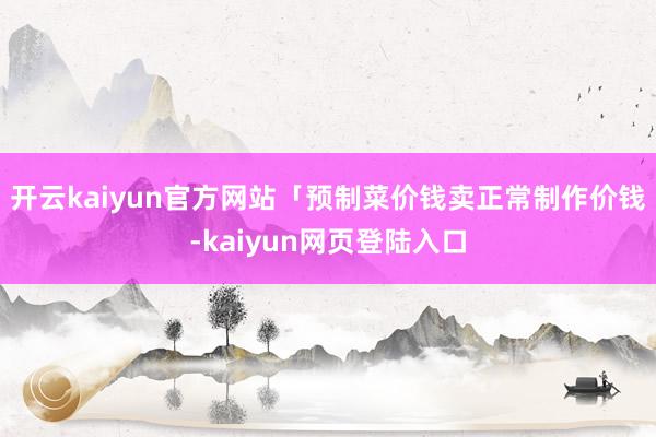 开云kaiyun官方网站「预制菜价钱卖正常制作价钱-kaiyun网页登陆入口