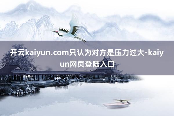 开云kaiyun.com只认为对方是压力过大-kaiyun网页登陆入口