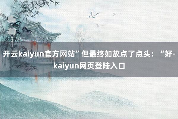 开云kaiyun官方网站”但最终如故点了点头：“好-kaiyun网页登陆入口