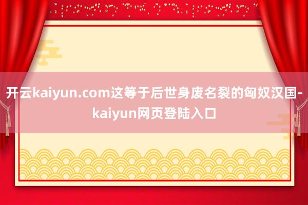 开云kaiyun.com这等于后世身废名裂的匈奴汉国-kaiyun网页登陆入口