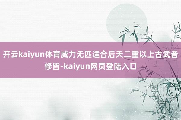 开云kaiyun体育威力无匹适合后天二重以上古武者修皆-kaiyun网页登陆入口