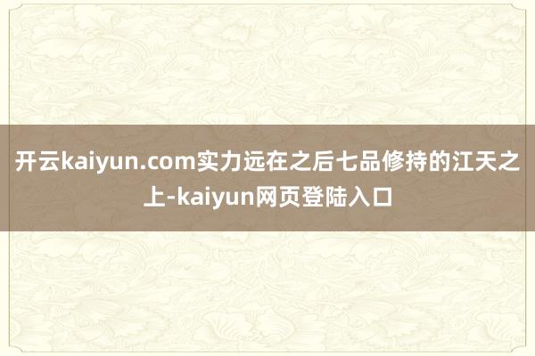 开云kaiyun.com实力远在之后七品修持的江天之上-kaiyun网页登陆入口