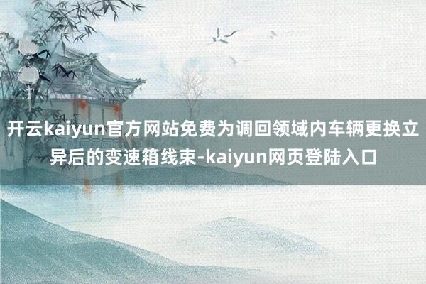 开云kaiyun官方网站免费为调回领域内车辆更换立异后的变速箱线束-kaiyun网页登陆入口