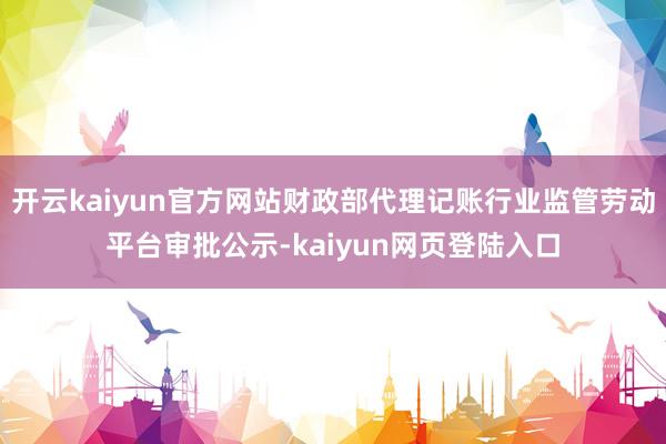 开云kaiyun官方网站财政部代理记账行业监管劳动平台审批公示-kaiyun网页登陆入口