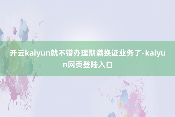 开云kaiyun就不错办理期满换证业务了-kaiyun网页登陆入口