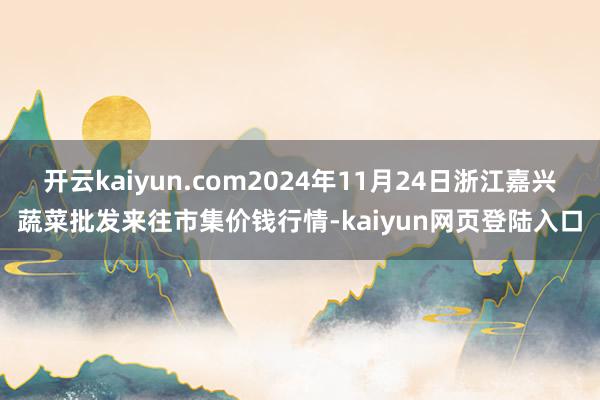 开云kaiyun.com2024年11月24日浙江嘉兴蔬菜批发来往市集价钱行情-kaiyun网页登陆入口