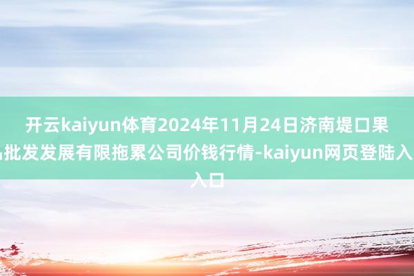 开云kaiyun体育2024年11月24日济南堤口果品批发发展有限拖累公司价钱行情-kaiyun网页登陆入口
