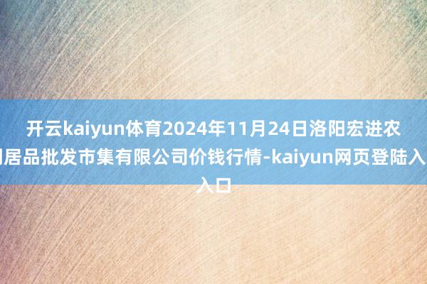 开云kaiyun体育2024年11月24日洛阳宏进农副居品批发市集有限公司价钱行情-kaiyun网页登陆入口