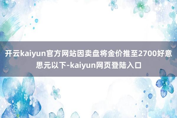开云kaiyun官方网站因卖盘将金价推至2700好意思元以下-kaiyun网页登陆入口
