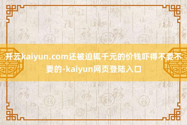 开云kaiyun.com还被迫辄千元的价钱吓得不要不要的-kaiyun网页登陆入口