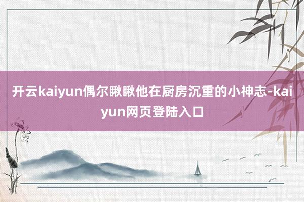 开云kaiyun偶尔瞅瞅他在厨房沉重的小神志-kaiyun网页登陆入口