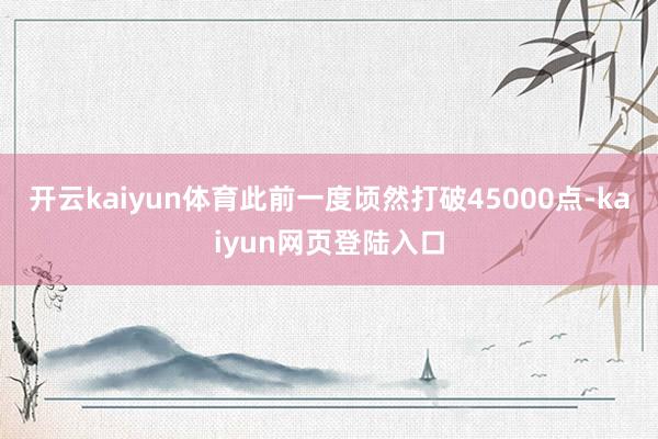 开云kaiyun体育此前一度顷然打破45000点-kaiyun网页登陆入口