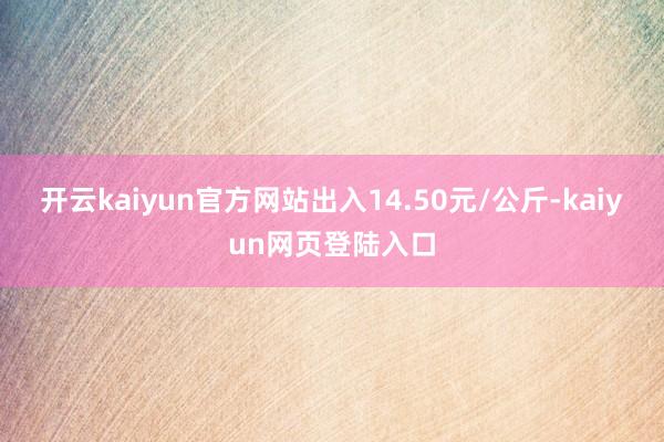 开云kaiyun官方网站出入14.50元/公斤-kaiyun网页登陆入口