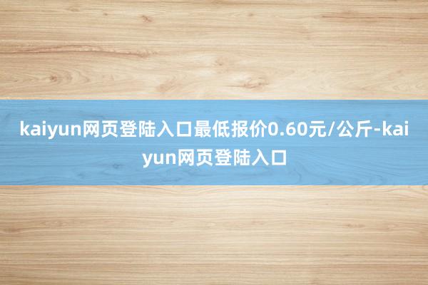 kaiyun网页登陆入口最低报价0.60元/公斤-kaiyun网页登陆入口