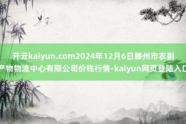 开云kaiyun.com2024年12月6日滕州市农副产物物流中心有限公司价钱行情-kaiyun网页登陆入口