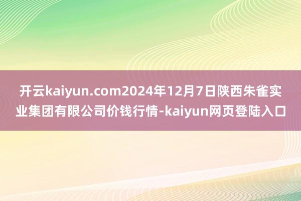 开云kaiyun.com2024年12月7日陕西朱雀实业集团有限公司价钱行情-kaiyun网页登陆入口