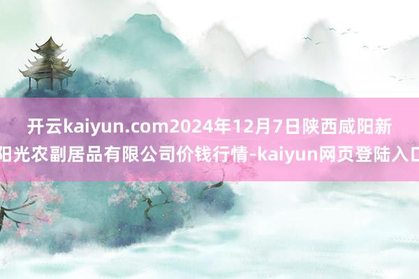 开云kaiyun.com2024年12月7日陕西咸阳新阳光农副居品有限公司价钱行情-kaiyun网页登陆入口