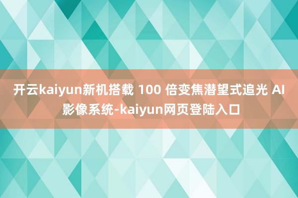 开云kaiyun新机搭载 100 倍变焦潜望式追光 AI 影像系统-kaiyun网页登陆入口