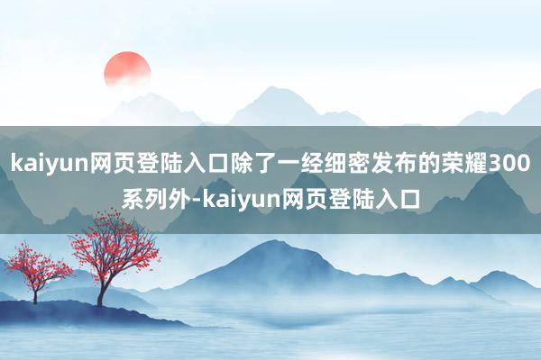 kaiyun网页登陆入口除了一经细密发布的荣耀300系列外-kaiyun网页登陆入口