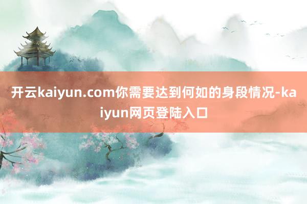 开云kaiyun.com你需要达到何如的身段情况-kaiyun网页登陆入口