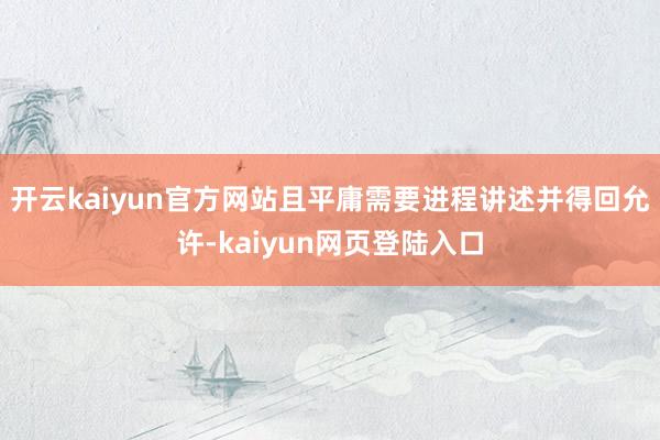 开云kaiyun官方网站且平庸需要进程讲述并得回允许-kaiyun网页登陆入口
